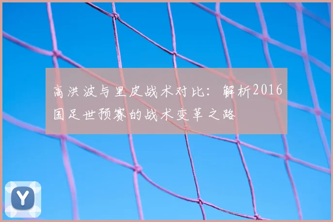 高洪波与里皮战术对比：解析2016国足世预赛的战术变革之路