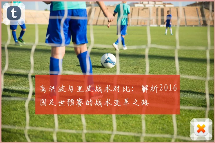 高洪波与里皮战术对比：解析2016国足世预赛的战术变革之路