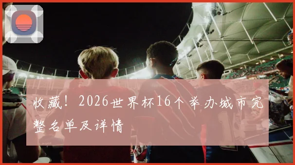 收藏！2026世界杯16个举办城市完整名单及详情