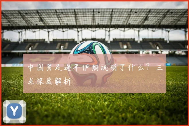 中国男足逼平伊朗说明了什么？三点深度解析